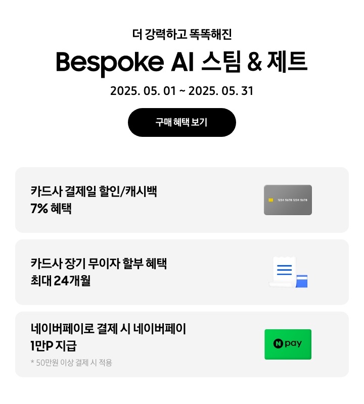 더 강력하고 똑똑해진 Bespoke AI 스팀 & 제트, 2025.05.01~2025.05.31, 구매 혜택 보기
				- 회색 신용카드 아이콘, 카드사 결제일 할인/캐시백 7% 혜택
				- 하얀색 영수증과 파란색 카드 아이콘, 카드사 장기 무이자 할부 혜택 최대 24개월
				- 네이버페이 아이콘, 네이버페이로 결제 시 네이버페이 1만P 지급, 50만원 이상 결제 시 적용