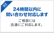 24時間以内に 問い合わせ対応します。ご相談には 迅速にご対応します。